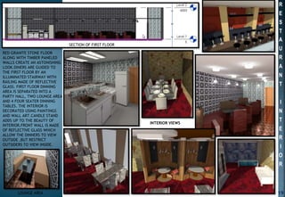RED GRANITE STONE FLOOR
ALONG WITH TIMBER PANELED
WALLS CREATE AN ASTONISHING
LOOK.DINERS ARE GUIDED TO
THE FIRST FLOOR BY AN
ILLUMINATED STAIRWAY WITH
RAILING MADE OF REFLECTIVE
GLASS. FIRST FLOOR DINNING
AREA IS SEPARATED INTO A
PARTY HALL, TWO LOUNGE AREA
AND 4 FOUR SEATER DINNING
TABLES. THE INTERIOR IS
DECORATED USING PAINTINGS
AND WALL ART.CANDLE STAND
ADDS UP TO THE BEAUTY OF
INTERIOR.FRONT WALL IS MADE
OF REFLECTIVE GLASS WHICH
ALLOW THE DINNERS TO VIEW
OUTSIDE ,BUT RESTRICT
OUTSIDERS TO VIEW INSIDE.
INTERIOR VIEWS
SECTION OF FIRST FLOOR
LOUNGE AREA 19
R
E
S
T
A
U
R
A
N
T
I
N
T
E
R
I
O
R
 