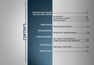 ARCHITECTURAL RESUME ………………………………………………………………………(3)
ARCHITECTURAL DESIGN
IIM NAGPUR…………………………………………………(5)
CONVENTION CENTER …………………………………(8)
NIASA BUILDING……………………………………………(10)
URBAN DESIGN
NEIGHBORHOOD DESIGN………………………………(16)
INTERIOR DESIGN
RETRAUTANT INTERIOR DESIGN……………………(18)
WORKING DRAWING
RCC DETAILS FOR RESIDENCE………………………(21)
STAIRCASE DETAILS FOR RESIDENCE……………(22)
CONSTRUCTION
GRID SHELL STRUCTURE………………………………(24)
ARTISTIC SKILLS ..……………………………………………………………………(26)
 