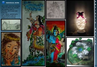 A
R
T
I
S
T
I
C
S
K
I
L
L
S
INDIVIDUAL WORK
I AM A VERY CREATIVE PERSON.
I LOVE TO SPENT MY LEISURE
TIME MAKING CRAFTS ,
PAINTING, SKETCHING AND
DOODLING .
I GIVE EQUAL IMPORTANTS
FOR ACADEMICS AND CO –
CURRICULAR ACTIVITIES
25
 