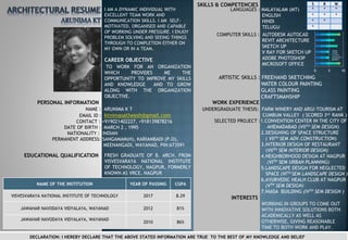 PERSONAL INFORMATION
NAME : ARUNIMA K T
EMAIL ID : ktnimasatheesh@gmail.com
CONTACT : +919021402227, +918139878216
DATE OF BIRTH : MARCH 2 , 1995
NATIONALITY : INDIAN
PERMANENT ADDRESS: SANGAMAM(H), KARIAMBADI (P.O),
MEENANGADI, WAYANAD, PIN:673591
EDUCATIONAL QUALIFICATION
SKILLS & COMPETENCIES
LANGUAGES : MALAYALAM (MT)
ENGLISH
HINDI
TELUGU
COMPUTER SKILLS : AUTODESK AUTOCAD
REVIT ARCHITECTURE
SKETCH UP
V RAY FOR SKETCH UP
ADOBE PHOTOSHOP
MICROSOFT OFFICE
0 5 10
ARTISTIC SKILLS : FREEHAND SKETCHING
WATER COLOUR PAINTING
GLASS PAINTING
CRAFTSMANSHIP
WORK EXPERIENCE
CAREER OBJECTIVE
FRESH GRADUATE OF B. ARCH. FROM
VISVESVARAYA NATIONAL INSTITUTE
OF TECHNOLOGY, NAGPUR, FORMERLY
KNOWN AS VRCE, NAGPUR
UNDERGRADUATE THESIS: FARM WINERY AND ARGI-TOURISM AT
CUMBUM VALLEY ( SCORED 3rd RANK )
SELECTED PROJECT :1.CONVENTION CENTER IN THE CITY OF
AHEMADABAD (VIITH SEM DESIGN)
2.DESIGNING OF SPACE STRUCTURE
( VIITH SEM ADV.CONSTRUCTION)
3.INTERIOR DESIGN OF RESTAURANT
(VIITH SEM INTERIOR DESIGN)
4.NEIGHBORHOOD DESIGN AT NAGPUR
(VITH SEM URBAN PLANNING)
5.LANDSCAPE DESIGN FOR NEGLECTED
SPACE (VITH SEM LANDSCAPE DESIGN )
6.AYURVEDIC HEALH CLUB AT NAGPUR
(VTH SEM DESIGN)
7.NIASA BUILDING (IVTH SEM DESIGN )
TO WORK FOR AN ORGANIZATION
WHICH PROVIDES ME THE
OPPORTUNITY TO IMPROVE MY SKILLS
AND KNOWLEDGE AND TO GROW
ALONG WITH THE ORGANIZATION
OBJECTIVE.
S R W
* * *
* * *
* *
*
INTERESTS
WORKING IN GROUPS TO COME OUT
WITH INNOVATIVE SOLUTIONS BOTH
ACADEMICALLY AS WELL AS
OTHERWISE, GIVING REASONABLE
TIME TO BOTH WORK AND PLAY.
I AM A DYNAMIC INDIVIDUAL WITH
EXCELLENT TEAM WORK AND
COMMUNICATION SKILLS. I AM SELF-
MOTIVATED, ORGANISED AND CAPABLE
OF WORKING UNDER PRESSURE. I ENJOY
PROBLEM SOLVING AND SEEING THINGS
THROUGH TO COMPLETION EITHER ON
MY OWN OR IN A TEAM.
NAME OF THE INSTITUTION YEAR OF PASSING CGPA
VISVESVARAYA NATIONAL INSTITUTE OF TECHNOLOGY 2017 8.29
JAWAHAR NAVODAYA VIDYALAYA, WAYANAD 2012 81%
JAWAHAR NAVODAYA VIDYALAYA, WAYANAD
2010 86%
DECLARATION: I HEREBY DECLARE THAT THE ABOVE STATED INFORMATION ARE TRUE TO THE BEST OF MY KNOWLEDGE AND BELIEF
 