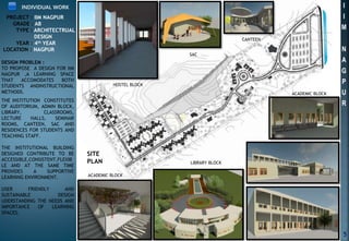 INDIVIDUAL WORK
DESIGN PROBLEM :
TO PROPOSE A DESIGN FOR IIM
NAGPUR ,A LEARNING SPACE
THAT ACCOMODATES BOTH
STUDENTS ANDINSTRUCTIONAL
METHODS.
THE INSTITUTION CONSTITUTES
OF AUDITORIUM, ADMIN BLOCK,
LIBRARY, CLASSROOMS,
LECTURE HALLS, SEMINAR
ROOMS, CANTEEN, SAC AND
RESIDENCES FOR STUDENTS AND
TEACHING STAFF.
THE INSTITUTIONAL BUILDING
DESIGNED CONTRIBUTE TO BE
ACCESSIBLE,CONSISTENT,FLEXIB
LE AND AT THE SAME TIME
PROVIDES A SUPPORTIVE
LEARNING ENVIRONMENT.
USER FRIENDLY AND
SUSTAINABLE DESIGN
UDERSTANDING THE NEEDS AND
IMPORTANCE OF LEARNING
SPACES.
SITE
PLAN
5
I
I
M
N
A
G
P
U
R
HOSTEL BLOCK
SAC
CANTEEN
ACADEMIC BLOCK
LIBRARY BLOCK
ACADEMIC BLOCK
PROJECT : IIM NAGPUR
GRADE : AB
TYPE : ARCHITECTRUAL
DESIGN
YEAR : 4th YEAR
LOCATION : NAGPUR
 