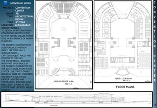 C
O
N
V
E
N
T
I
O
N
C
E
N
T
E
R
PROJECT : CONVENTION
CENTER
GRADE : AB
TYPE : ARCHITECTRUAL
DESIGN
YEAR : 4th YEAR
LOCATION : AHEMADABAD
INDIVIDUAL WORK
GROUND FLOOR PLAN
FIRST FLOOR PLAN
FIG : 1.1
FIG : 1.2
DESIGN PROBLEM :
TO DESIGN AN INTERNATIONAL
CONVENTION CENTER IN THE
CITY OF FLYING COLORS WHICH
GIVE AN EXPERIENCE OF INDIAN
FLAVOURS.
THE CENTER CONSTITUTES OF
AUDITORIUM, EXHIBITION
HALLS, LECTURE HALLS,
SEMINAR ROOMS ,
CANTEEN,BAQUET HALLS AND
RESIDENCES FOR VIPS.
THE SYMMETRICAL BUILDING
WITH VAST OPEN SPACE AT
THE CENTER CONTRIBUTED TO
THE EASY CIRCULATION IN THE
CENTER .THE TWO FLOORED
BUILDING MADE OF CONCRETE
AND BRICK FACILITATED
PROPER LIGHTING AND
VENTILATION. BUILDING ALSO
HAD A LITTLE POND AT THE
CENTER THAT CREATED MICRO
CLIMATE
FLOOR PLANS
8
 