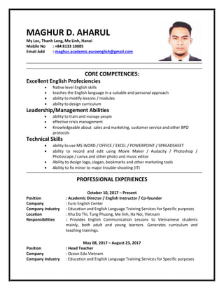MAGHUR D. AHARUL
My Loc, Thanh Long, Me Linh, Hanoi
Mobile No : +84 8133 10085
Email Add : maghur.academic.euroenglish@gmail.com
CORE COMPETENCIES:
Excellent English Profeciencies
 Native level English skills
 teaches the English language in a suitable and personal approach
 ability to modify lessons / modules
 ability to design curriculum
Leadership/Management Abilities
 ability to train and manage people
 effective crisis management
 Knowledgeable about sales and marketing, customer service and other BPO
protocols
Technical Skills
 ability to use MS-WORD / OFFICE / EXCEL / POWERPOINT / SPREADSHEET
 ability to record and edit using Movie Maker / Audacity / Photoshop /
Photoscape / canva and other photo and music editor
 Ability to design logo, slogan, bookmarks and other marketing tools
 Ability to fix minor to major trouble-shooting (IT)
PROFESSIONAL EXPERIENCES
October 10, 2017 – Present
Position : Academic Director / English Instructor / Co-founder
Company : Euro English Center
Company Industry : Education and English Language Training Services for Specific purposes
Location : Khu Do Thi, Tung Phuong, Me linh, Ha Noi, Vietnam
Responsibilities : Provides English Communication Lessons to Vietnamese students
mainly, both adult and young learners. Generates curriculum and
teaching trainings.
May 08, 2017 – August 23, 2017
Position : Head Teacher
Company : Ocean Edu Vietnam
Company Industry : Education and English Language Training Services for Specific purposes
 