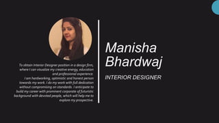 Manisha
Bhardwaj
INTERIOR DESIGNER
To obtain Interior Designer position in a design firm,
where I can visualize my creative energy, education
and professional experience.
I am hardworking, optimistic and honest person
towards my work. I do my work with full dedication
without compromising on standards. I anticipate to
build my career with prominent corporate of futuristic
background with devoted people, which will help me to
explore my prospective.
 