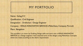 MY PORTFOLIO
Name : Suhag KV
Qualification : Civil Engineer
Designation : Draftsman / Design Engineer
Company : VENUS INNOVATIVE SERVICES (MahaVastu Company Pvt.Ltd)
Place : Bangalore
This portfolio is to show my Drafting, Design skills and work role inVENUS INNOVATIVE
SERVICES as a Design engineer. I have attached some of the designs using MahaVastu Concepts
which was made according to the clients requirements
 