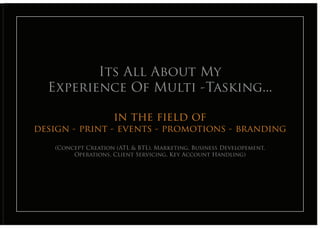 Its All About My
  Experience Of Multi -Tasking...
         Its All About My
  Experience the Multi -Tasking...
           in Of field of
design - print - events - promotions - branding
   (Concept Creation (ATL & BTL), Marketing, Business Developement,
        Operations, Client Servicing, Key Account Handling)
 