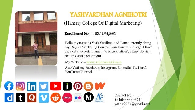 YASHVARDHAN AGNIHOTRI
Enrollment No. - HRC/DM/331
Hello my name is Yash Vardhan and I am currently doing
my Digital Marketing Course from Hansraj College. I have
created a website named “schezwanation”, please do visit
the link and check it out.
My Website – www.schezwanation.in
Also Visit my Facebook, Instagram, LinkedIn, Twitter &
YouTube Channel.
Contact No. -
+918368694677
Email –
yash4096b@gmail.com
(Hansraj College Of Digital Marketing)
 
