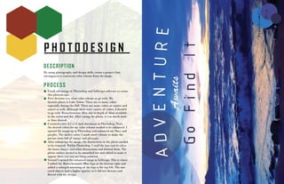 P H O T O D E S I G N
DESCRIPTION
By using photography and design skills, create a project that
encompasses a consistent color scheme from the image.
PROCESS
I took advantage of Photoshop and InDesign software to create
this photodesign.
First decision was what color scheme to go with. My
favorite places is Lake Tahoe. There are so many colors
especially during the Fall. There are many colors at sunrise and
sunset as well. Although there were variety of colors, I decided
to go with Monochromatic Blue due to depth of blues available
in the water and sky. After taking the photo, it was much dark-
er than desired.
I created a new 8.5 x 11 inch document in Photoshop. Next,
the desired colors for my color scheme needed to be enhanced. I
opened the image up in Photoshop and enhanced my blues and
purples. The darker colors I made more vibrant to make the
picture seem full of energy and pleasant.
After enhancing the image, the distractions in the photo needed
to be removed. Within Photoshop, I used the laso tool to select
the boats, buoys, and other distractions and deleted them. The
photo surface needed to be smoothed out and edited to make it
appear there was not anything removed.
Second I opened the enhanced image in InDesign. This is where
I added the Monochromatic Blue logo at the bottom right and
added a enlarged mirroring of the logo a the top left. The mir-
rored objects had a higher opacity so it did not distract and
flowed with my design.
 