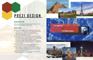 P R E Z I D E S I G N
DESCRIPTION
Create an instructional presentation using the Prezi software to
demonstrate it’s capabilities and potential.
PROCESS
After looking through many example presentations, I began
sketching out an idea and layout of the World’s architectural
creativity. This was inspired by my background in
architecture and my desire to show others how creative
architecture is throughout the world.
I opened up GIMP and Photoshop to create my header image.
The background was used from Pintrest. My sketch provided a
basic outline and flow of the presentation. The small earth with
skyscrapers, in head banner, was an image that was
manipulated in GIMP to add the desired affect when zoomed
in on during the Prezi presentation. The text was then added in
the Prezi software.
I then setup slides to zoom into the small world and then
zoomed out to reveal the entire HD global display.
The next slide was a canvas in which to demonstrate the
different designs of architecture. The canvas was an antiqued
world map with little framed architectural scenes of several
locations throughout the world.
Each architectural scene is then zoomed in on to display the
details and header of the location name.
 
