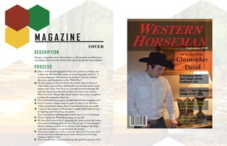 M A G A Z I N E
COVER
DESCRIPTION
Design a magazine cover that displays a self-portrait and illustrates
something about myself. Article titles about myself are also included.
PROCESS
There were several magazines that were perfect to display me.
I chose the Western Horseman as a starting place which is a
western magazine that focuses on outdoors, horses, cowboy
lifestyles, and flashbacks to the “Wild West”.
For my project, I chose to focus the article titles on facts of
what makes up a cowboy and myself, my favorite music, inspi-
rations and topics that keep me pressing forward through life,
and tips that I have discovered that can assist with success.
These are a few things that chose to focus on to draw people to
reading the magazine about me.
First I sketched out on paper a possible layout of the magazine cover.
Next I created a shape map on paper of one of my sketches.
I then searched out a photo that I wanted to use of me as a model.
I opened this image in Photoshop to make small adjustments
of lighting and cleaned up the photo.
Next I opened up InDesign and created a new 8.5 x 11 inch page.
Then I copied my Photoshop Image of myself.
My first draft consisted of spanning the photo across the entire
cover and overlaying the text over the picture. I soon changed
this by taking a section of my picture that displays the beige
wall and stretching it to go beneath the header.
Afterward, I created text boxes to span the right side of my cover. Each
text box also had a silhouette box to create contrast from the image
acting as a splash of color.
Once I was finished, I saved the InDesign file and then exported a PNG.
 