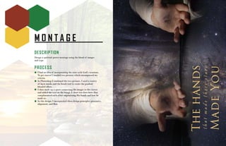 M O N T A G E
DESCRIPTION
Design a spiritual poster montage using the blend of images
and type.
PROCESS
I had an idea of incorporating the stars with God’s creations.
To get started I needed two pictures which encompassed my
criteria.
In Photoshop I combined the two pictures. I used a variety
of layer masks and the brush tool to create the gradual
blended effect.
I then made up a quote connecting the images to the viewer
and added the text on the image. I chose two font-faces that
complimented each other emphasizing His hands and how he
made us.
In this design, I incorperated these design principles: proximity,
alignment, and flow.
 