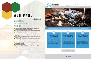 W E B P A G E
MOCKUP
DESCRIPTION
Design a new website’s home page.
PROCESS
I chose to continue using my business identity company, 3D
Plumbing, to base my mock up website on.
The first step was to sketch up ideas of structures and content
to be displayed on the home page.
I continued brainstorming the shape map on paper.
Afterward, I opened Photoshop and began drawing out my
shape map.
Next, I began placing content over the shape map to bring my
mock up to life.
I found an open source image to use for the home page which
complimented my color scheme from the business identity proj-
ect.
Next, I began placing content over the shape map to bring my
website mock up to life.
Finalized my rough draft.
After receiving feedback, I added more elements in the body of
my page and a call to action.
 
