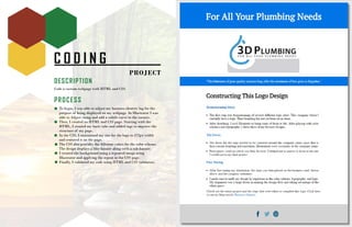 C O D I N G
PROJECT
DESCRIPTION
Code a custom webpage with HTML and CSS.
PROCESS
To begin, I was able to adjust my business identity log for the
purpose of being displayed on my webpage. In Illustrator I was
able to Adjust sizing and add a subtle curve to the corners.
Then, I created an HTML and CSS page. Starting with the
HTML, I created my basic tabs and added tags to improve the
structure of my page.
In the CSS, I customized my size for the logo to 472px width
and centered it on the page.
The CSS also provides the different colors for the color scheme.
The design displays a blue banner along with a sub-banner.
I created the background using a repeated image using
Illustrator and applying the repeat in the CSS page.
Finally, I validated my code using HTML and CSS validators.
 