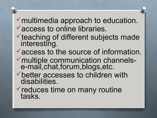 multimedia approach to education.
access to online libraries.
teaching of different subjects made
interesting.
access to the source of information.
multiple communication channels-
e-mail,chat,forum,blogs,etc.
better accesses to children with
disabilities.
reduces time on many routine
tasks.
 