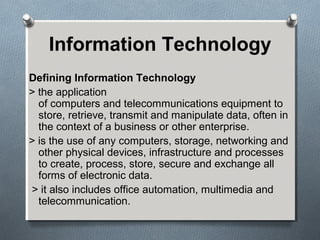 Information Technology
Defining Information Technology
> the application
of computers and telecommunications equipment to
store, retrieve, transmit and manipulate data, often in
the context of a business or other enterprise.
> is the use of any computers, storage, networking and
other physical devices, infrastructure and processes
to create, process, store, secure and exchange all
forms of electronic data.
> it also includes office automation, multimedia and
telecommunication.
 