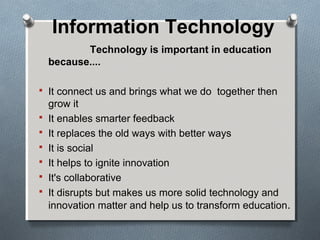 Information Technology
Technology is important in education
because....
 It connect us and brings what we do together then
grow it
 It enables smarter feedback
 It replaces the old ways with better ways
 It is social
 It helps to ignite innovation
 It's collaborative
 It disrupts but makes us more solid technology and
innovation matter and help us to transform education.
 