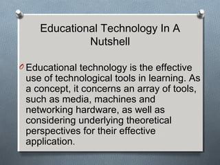 Educational Technology In A
Nutshell
O Educational technology is the effective
use of technological tools in learning. As
a concept, it concerns an array of tools,
such as media, machines and
networking hardware, as well as
considering underlying theoretical
perspectives for their effective
application.
 