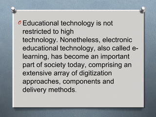 O Educational technology is not
restricted to high
technology. Nonetheless, electronic
educational technology, also called e-
learning, has become an important
part of society today, comprising an
extensive array of digitization
approaches, components and
delivery methods.
 