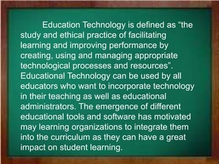 Education Technology is defined as “the
study and ethical practice of facilitating
learning and improving performance by
creating, using and managing appropriate
technological processes and resources”.
Educational Technology can be used by all
educators who want to incorporate technology
in their teaching as well as educational
administrators. The emergence of different
educational tools and software has motivated
may learning organizations to integrate them
into the curriculum as they can have a great
impact on student learning.
 