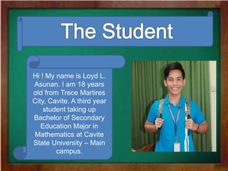 Hi ! My name is Loyd L.
Asunan. I am 18 years
old from Trece Martires
City, Cavite. A third year
student taking up
Bachelor of Secondary
Education Major in
Mathematics at Cavite
State University – Main
campus.
 