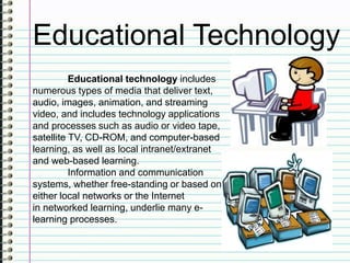 Educational Technology
Educational technology includes
numerous types of media that deliver text,
audio, images, animation, and streaming
video, and includes technology applications
and processes such as audio or video tape,
satellite TV, CD-ROM, and computer-based
learning, as well as local intranet/extranet
and web-based learning.
Information and communication
systems, whether free-standing or based on
either local networks or the Internet
in networked learning, underlie many e-
learning processes.
 