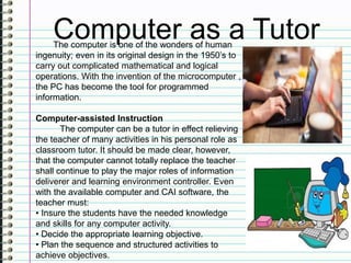 Computer as a TutorThe computer is one of the wonders of human
ingenuity; even in its original design in the 1950’s to
carry out complicated mathematical and logical
operations. With the invention of the microcomputer ,
the PC has become the tool for programmed
information.
Computer-assisted Instruction
The computer can be a tutor in effect relieving
the teacher of many activities in his personal role as
classroom tutor. It should be made clear, however,
that the computer cannot totally replace the teacher
shall continue to play the major roles of information
deliverer and learning environment controller. Even
with the available computer and CAI software, the
teacher must:
• Insure the students have the needed knowledge
and skills for any computer activity.
• Decide the appropriate learning objective.
• Plan the sequence and structured activities to
achieve objectives.
 
