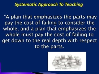 Systematic Approach To Teaching.
“A plan that emphasizes the parts may
pay the cost of failing to consider the
whole, and a plan that emphasizes the
whole must pay the cost of failing to
get down to the real depth with respect
to the parts.
 
