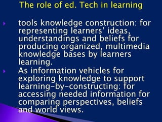 The role of ed. Tech in learning
 tools knowledge construction: for
representing learners’ ideas,
understandings and beliefs for
producing organized, multimedia
knowledge bases by learners
learning.
 As information vehicles for
exploring knowledge to support
learning-by-constructing: for
accessing needed information for
comparing perspectives, beliefs
and world views.
 