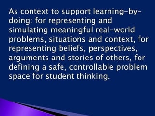 As context to support learning-by-
doing: for representing and
simulating meaningful real-world
problems, situations and context, for
representing beliefs, perspectives,
arguments and stories of others, for
defining a safe, controllable problem
space for student thinking.
 