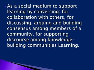  As a social medium to support
learning by conversing: for
collaboration with others, for
discussing, arguing and building
consensus among members of a
community, for supporting
discourse among knowledge-
building communities Learning.
 