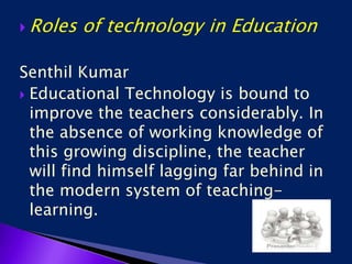  Roles of technology in Education
Senthil Kumar
 Educational Technology is bound to
improve the teachers considerably. In
the absence of working knowledge of
this growing discipline, the teacher
will find himself lagging far behind in
the modern system of teaching-
learning.
 
