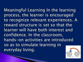 Meaningful Learning In the learning
process, the learner is encouraged
to recognize relevant experiences. A
reward structure is set so that the
learner will have both interest and
confidence. In the classroom,
hands-on activities are introduced
so as to simulate learning in
everyday living.
 