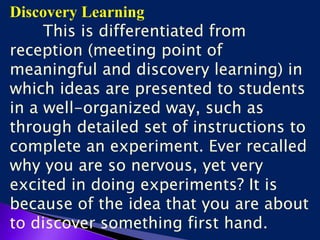 Discovery Learning
This is differentiated from
reception (meeting point of
meaningful and discovery learning) in
which ideas are presented to students
in a well-organized way, such as
through detailed set of instructions to
complete an experiment. Ever recalled
why you are so nervous, yet very
excited in doing experiments? It is
because of the idea that you are about
to discover something first hand.
 
