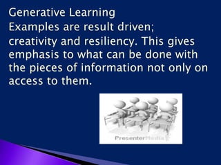 Generative Learning
Examples are result driven;
creativity and resiliency. This gives
emphasis to what can be done with
the pieces of information not only on
access to them.
 