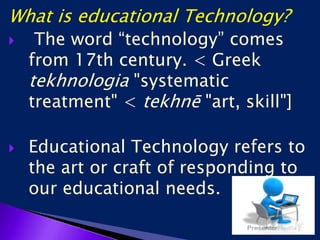 What is educational Technology?
 The word “technology” comes
from 17th century. < Greek
tekhnologia "systematic
treatment" < tekhnē "art, skill"]
 Educational Technology refers to
the art or craft of responding to
our educational needs.
 
