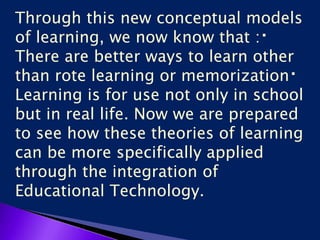 Through this new conceptual models
of learning, we now know that :
There are better ways to learn other
than rote learning or memorization
Learning is for use not only in school
but in real life. Now we are prepared
to see how these theories of learning
can be more specifically applied
through the integration of
Educational Technology.
 