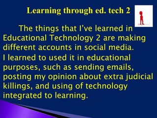 Learning through ed. tech 2
The things that I’ve learned in
Educational Technology 2 are making
different accounts in social media.
I learned to used it in educational
purposes, such as sending emails,
posting my opinion about extra judicial
killings, and using of technology
integrated to learning.
 