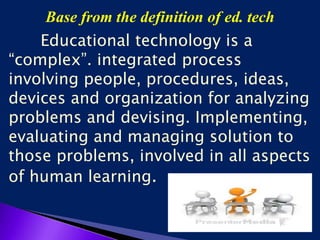 Base from the definition of ed. tech
Educational technology is a
“complex”. integrated process
involving people, procedures, ideas,
devices and organization for analyzing
problems and devising. Implementing,
evaluating and managing solution to
those problems, involved in all aspects
of human learning.
 