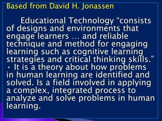 Based from David H. Jonassen
Educational Technology “consists
of designs and environments that
engage learners … and reliable
technique and method for engaging
learning such as cognitive learning
strategies and critical thinking skills.”
• It is a theory about how problems
in human learning are identified and
solved. Is a field involved in applying
a complex, integrated process to
analyze and solve problems in human
learning.
 