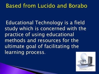 Based from Lucido and Borabo
Educational Technology is a field
study which is concerned with the
practice of using educational
methods and resources for the
ultimate goal of facilitating the
learning process.
 