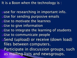 It is a Boon when the technology is :
use for researching in important info.
Use for sending purposive emails
Use to motivate the learnres
Use to give information
Use to integrate the learning of students
Use to communicate people
Send (upload) or receive (down load)
files between computers.
Participate in discussion groups, such
as mailing lists and newsgroups.
 