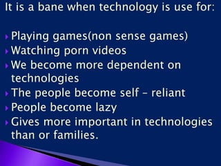 It is a bane when technology is use for:
 Playing games(non sense games)
 Watching porn videos
 We become more dependent on
technologies
 The people become self – reliant
 People become lazy
 Gives more important in technologies
than or families.
 
