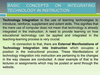 BASIC CONCEPTS ON INTEGRATING
TECHNOLOGY IN INSTRUCTION
Technology Integration is the use of learning technologies to
introduce, reinforce, supplement and extent skills. This signifies that
the mere use of computer does not mean that technology is already
integrated in the instruction. A need to provide learning on how
educational technology can be applied and integrated in the
teaching-learning process is very crucial.
In connection to that, there are External Manifestations of
Technology Integration into Instruction which occupies a
position in the instructional process. These Manifestations of
technology integration into instruction are pertaining to the changes
in the way classes are conducted. A clear example of that is the
lectures or assignments which may be posted or send through the
website.
 