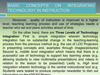 BASIC CONCEPTS ON INTEGRATING
TECHNOLOGY IN INSTRUCTION
Moreover, quality of instruction is improved to a higher
level, teaching learning process and use of strategies needs a
teacher who set and plans activities ahead of time.
On the other hand, there are Three Levels of Technology
Integration: First is, simple integration wherein technology
integration has no substantial change in the teaching-learning
process from the previous method (e.g. the use of LCD Projectors
in presenting concepts and, examples through images/pictures)
Second is, middle level integration which means that there is a
purposeful use of technology to support key learning areas (e.g.
allowing students to view multimedia presentations and videos in
relation to the lesson to be presented) Lastly is, High level
integration wherein technology is the central instructional tool (e.g.
Students were tasked to produce computer newsletter to dish out
 