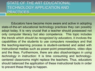 STATE OF THE ART EDUCATIONAL
TECHNOLOGY APPLICATION AND
PRACTICES
Educators have become more aware and active in adopting
state-of-the-art educational technology practices they can possibly
adopt today. It is very crucial that a teacher should possessed not
only computer literacy but also competence. This topic includes
the trends which should be recognized by educators, it involves the
capabilities of the students to use computers nowadays and that
the teaching-learning process is student-centered and aided with
instructional medias such as power-point presentations, video clips
and the likes. Furthermore, there are also disadvantages in using
technology in instruction: It is time consuming and technology-
centered classrooms might replace the teachers. Thus, educators
should balanced the application of these instructional tools in order
to prevent these things to happen.
 