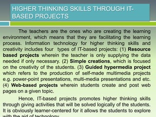 HIGHER THINKING SKILLS THROUGH IT-
BASED PROJECTS
The teachers are the ones who are creating the learning
environment, which means that they are facilitating the learning
process. Information technology for higher thinking skills and
creativity includes four types of IT-based projects: (1) Resource
based projects wherein the teacher is only supplying the data
needed if only necessary. (2) Simple creations, which is focused
on the creativity of the students. (3) Guided hypermedia project
which refers to the production of self-made multimedia projects
e.g. power-point presentations, multi-media presentations and etc.
(4) Web-based projects wherein students create and post web
pages on a given topic.
Hence, IT-based projects promotes higher thinking skills
through giving activities that will be solved logically of the students.
It is obviously learner-centered for it allows the students to explore
 