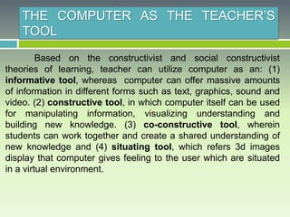 THE COMPUTER AS THE TEACHER’S
TOOL
Based on the constructivist and social constructivist
theories of learning, teacher can utilize computer as an: (1)
informative tool, whereas computer can offer massive amounts
of information in different forms such as text, graphics, sound and
video. (2) constructive tool, in which computer itself can be used
for manipulating information, visualizing understanding and
building new knowledge. (3) co-constructive tool, wherein
students can work together and create a shared understanding of
new knowledge and (4) situating tool, which refers 3d images
display that computer gives feeling to the user which are situated
in a virtual environment.
 