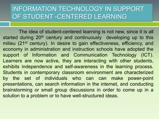 INFORMATION TECHNOLOGY IN SUPPORT
OF STUDENT -CENTERED LEARNING
The idea of student-centered learning is not new, since it is all
started during 20th century and continuously developing up to this
milieu (21st century). In desire to gain effectiveness, efficiency, and
economy in administration and instruction schools have adopted the
support of Information and Communication Technology (ICT).
Learners are now active, they are interacting with other students,
exhibits independence and self-awareness in the learning process.
Students in contemporary classroom environment are characterized
by the set of individuals who can can make power-point
presentations, can search information in the internet, and conducting
brainstorming or small group discussions in order to come up in a
solution to a problem or to have well-structured ideas.
 