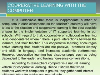COOPERATIVE LEARNING WITH THE
COMPUTER
It is undeniable that there is inappropriate number of
computers in each classrooms so the teacher’s creativity will have
to act to the situation and cooperative learning is the best possible
answer to the implementation of IT supported learning in our
schools. With regard to that, cooperative or collaborative learning
is student-centered wherein there is pure interactions between the
learners and their teacher. This cooperative learning encourages
active learning thus students are not passive, promotes literacy
and skills in language and increases academic performance.
However, cooperative learning has disadvantages such as being
dependent to the leader, and having non-sense conversations.
According to researchers computer is a natural learning
vehicle for cooperative learning. Hence it shows that when
students work with computers in groups, they gather and interact
 
