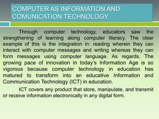 COMPUTER AS INFORMATION AND
COMUNICATION TECHNOLOGY
Through computer technology, educators saw the
strengthening of learning along computer literacy. The clear
example of this is the integration in: reading wherein they can
interact with computer messages and writing whereas they can
form messages using computer language. As regards, The
growing pace of innovation in today’s Information Age is so
vigorous because computer technology in education has
matured to transform into an educative Information and
Communication Technology (ICT) in education.
ICT covers any product that store, manipulate, and transmit
or receive information electronically in any digital form.
 